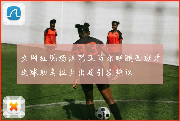 女网红现场诅咒亚马尔断腿西班牙进球助乌拉圭出局引发热议