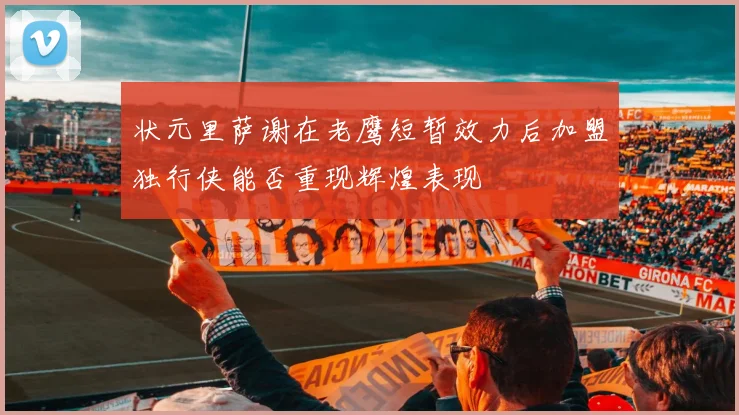 状元里萨谢在老鹰短暂效力后加盟独行侠能否重现辉煌表现