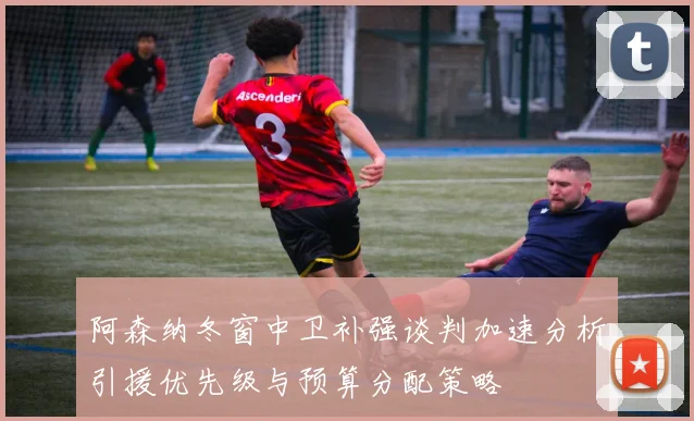 阿森纳冬窗中卫补强谈判加速分析引援优先级与预算分配策略