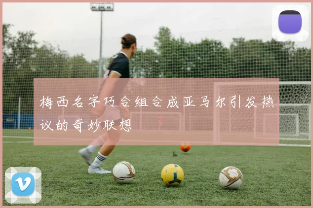 梅西名字巧合组合成亚马尔引发热议的奇妙联想