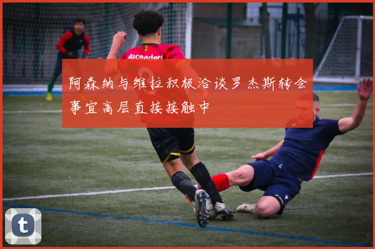 阿森纳与维拉积极洽谈罗杰斯转会事宜高层直接接触中