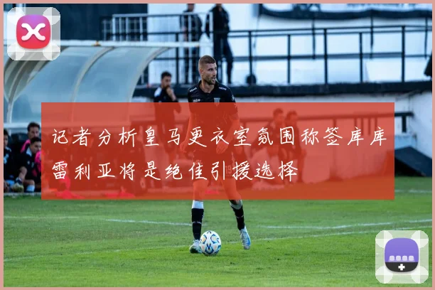 记者分析皇马更衣室氛围称签库库雷利亚将是绝佳引援选择