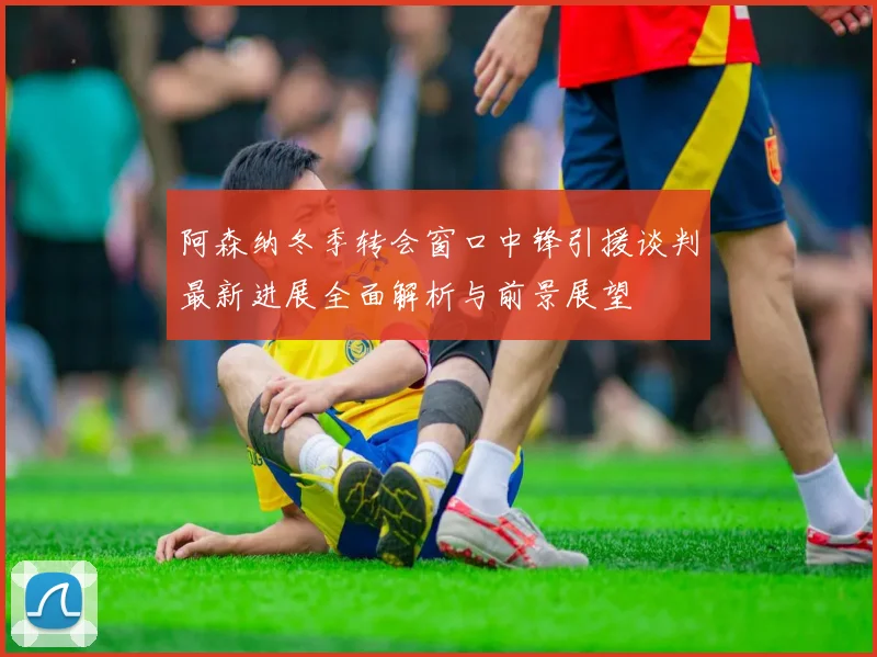 阿森纳冬季转会窗口中锋引援谈判最新进展全面解析与前景展望
